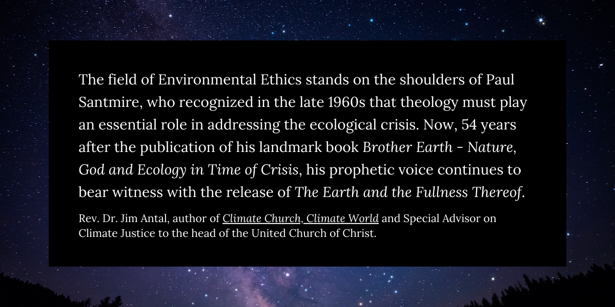 The field of Environmental Ethics stands on the shoulders of Paul Santmire, who recognized in the late 1960s that theology must play an essential role in addressing the ecological crisis. Now, 54 years after the publication of his landmark book Brother Earth - Nature, God and Ecology in Time of Crisis, his prophetic voice continues to bear witness with the release of The Earth and the Fullness Thereof.

Rev. Dr. Jim Antal, author of Climate Church, Climate World
 https://www.jimantal.com/book , serves as Special Advisor on Climate Justice to the head of the United Church of Christ.