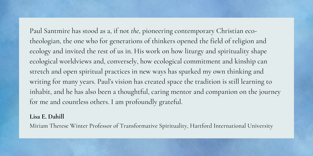 Paul Santmire has stood as a, if not the, pioneering contemporary Christian eco-theologian, the one who for generations of thinkers opened the field of religion and ecology and invited the rest of us in. His work on how liturgy and spirituality shape ecological worldviews and, conversely, how ecological commitment and kinship can stretch and open spiritual practices in new ways has sparked my own thinking and writing for many years. Paul's vision has created space the tradition is still learning to inhabit, and he has also been a thoughtful, caring mentor and companion on the journey for me and countless others. I am profoundly grateful.
Lisa E. Dahill
Miriam Therese Winter Professor of Transformative Spirituality, Hartford International University