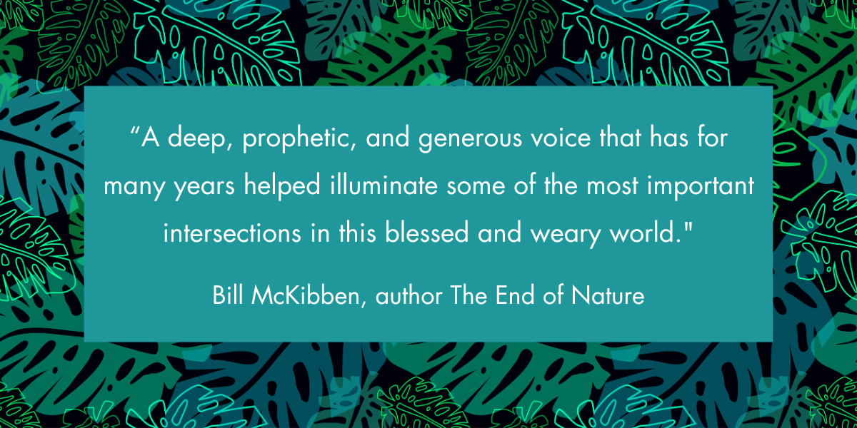 "A deep, prophetic, and generous voice that has for many years helped illuminate some of the most important intersections in this blessed and weary world."
Bill McKibben, author The End of Nature