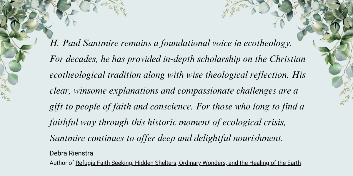 H. Paul Santmire remains a foundational voice in ecotheology. For decades, he has provided in-depth scholarship on the Christian ecotheological tradition along with wise theological reflection. His clear, winsome explanations and compassionate challenges are a gift to people of faith and conscience. For those who long to find a faithful way through this historic moment of ecological crisis, Santmire continues to offer deep and delightful nourishment. Debra Rienstra Author of Refugia Faith: Seeking Hidden Shelters, Ordinary Wonders, and the Healing of the Earth