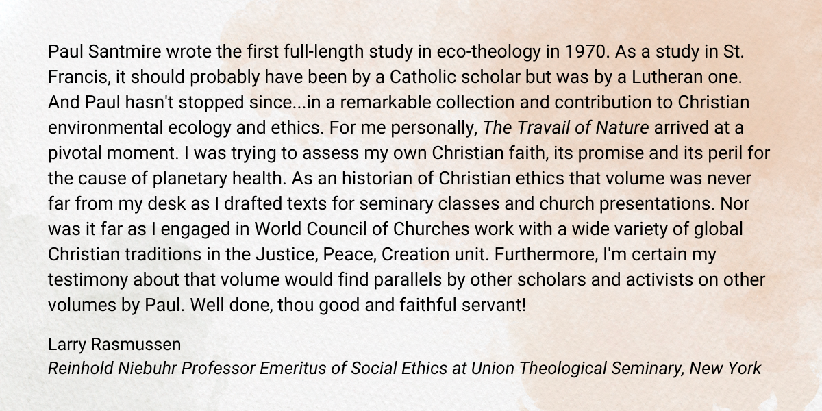 Paul Santmire wrote the first full-length study in eco-theology in 1970. As a study in St. Francis, it should probably have been by a Catholic scholar but was by a Lutheran one. And Paul hasn't stopped since...in a remarkable collection and contribution to Christian environmental ecology and ethics. For me personally, The Travail of Nature arrived at a pivotal moment. I was trying to assess my own Christian faith, its promise and its peril for the cause of planetary health. As an historian of Christian ethics that volume was never far from my desk as I drafted texts for seminary classes and church presentations. Nor was it far as I engaged in World Council of Churches work with a wide variety of global Christian traditions in the Justice, Peace, Creation unit. Furthermore, I'm certain my testimony about that volume would find parallels by other scholars and activists on other volumes by Paul. Well done, thou good and faithful servant! Larry Rasmussen Reinhold Niebuhr Professor Emeritus of Social Ethics at Union Theological Seminary, New York