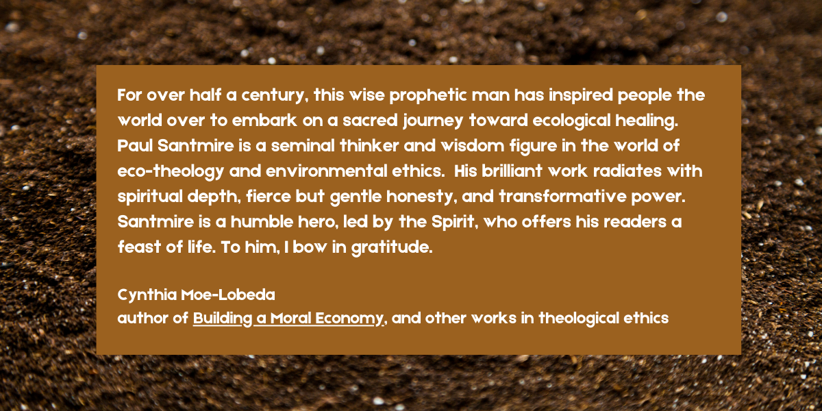 For over half a century, this wise prophetic man has inspired people the world over to embark on a sacred journey toward ecological healing.
Paul Santmire is a seminal thinker and wisdom figure in the world of eco-theology and environmental ethics. His brilliant work radiates with spiritual depth, fierce but gentle honesty, and transformative power.
Santmire is a humble hero, led by the Spirit, who offers his readers a feast of life. To him, I bow in gratitude.
Cynthia Moe-Lobeda
author of Building a Moral Economy, and other works in theological ethics