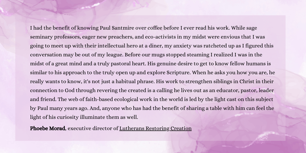 I had the benefit of knowing Paul Santmire over coffee before I ever read his work. While sage seminary professors, eager new preachers, and eco-activists in my midst were envious that I was going to meet up with their intellectual hero at a diner, my anxiety was ratcheted up as I figured this conversation may be out of my league. Before our mugs stopped steaming I realized I was in the midst of a great mind and a truly pastoral heart. His genuine desire to get to know fellow humans is similar to his approach to the truly open up and explore Scripture. When he asks you how you are, he really wants to know, it's not just a habitual phrase. His work to strengthen siblings in Christ in their connection to God through revering the created is a calling he lives out as an educator, pastor, leader and friend. The web of faith-based ecological work in the world is led by the light cast on this subject by Paul many years ago. And, anyone who has had the benefit of sharing a table with him can feel the light of his curiosity illuminate them as well.
Phoebe Morad, executive director of Lutherans Restoring Creation