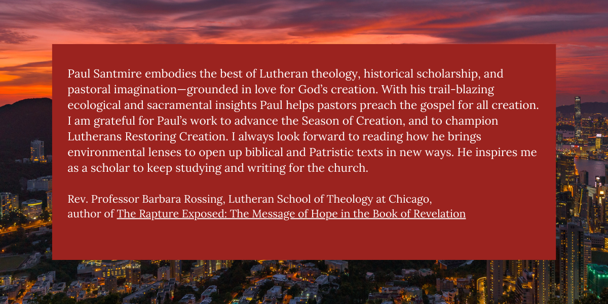 Paul Santmire embodies the best of Lutheran theology, historical scholarship, and pastoral imagination- grounded in love for God's creation. With his trail-blazing ecological and sacramental insights Paul helps pastors preach the gospel for all creation.
I am grateful for Paul's work to advance the Season of Creation, and to champion Lutherans Restoring Creation. I always look forward to reading how he brings environmental lenses to open up biblical and Patristic texts in new ways. He inspires me as a scholar to keep studying and writing for the church.
Rev. Professor Barbara Rossing, Lutheran School of Theology at Chicago, author of The Rapture Exposed: The Message of Hope in the Book of Revelation