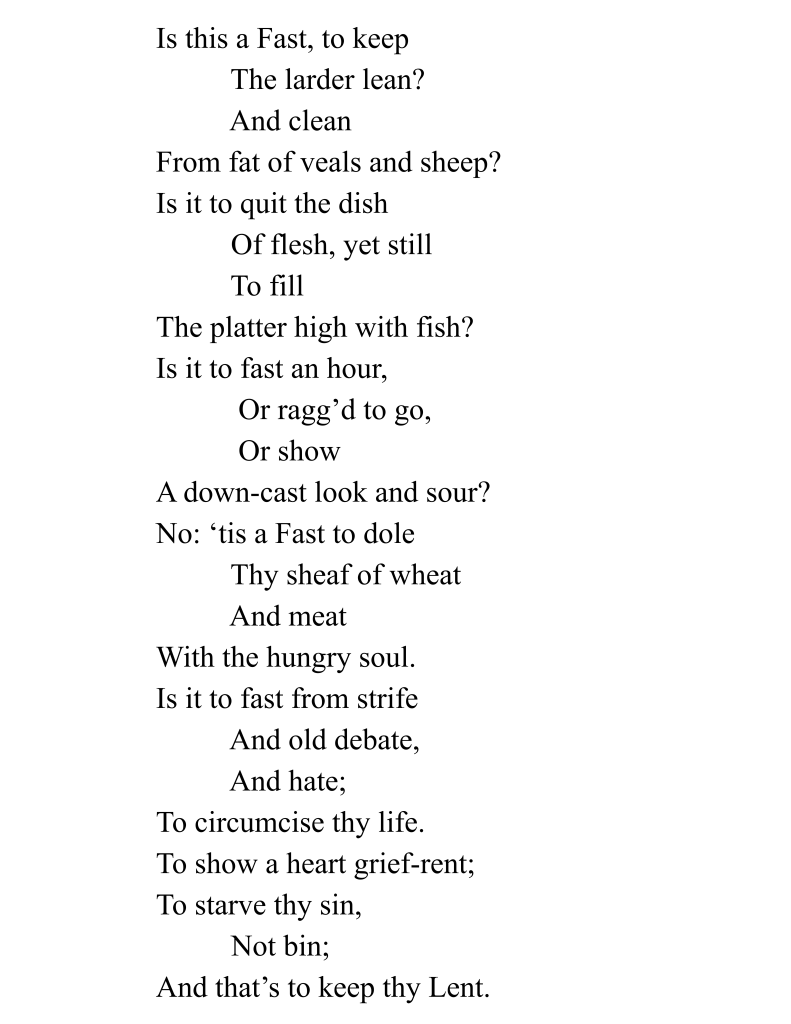 Is this a Fast, to keep The larder lean? And clean From fat of veals and sheep? Is it to quit the dish Of flesh, yet still To fill The platter high with fish? Is it to fast an hour, Or ragg’d to go, Or show A down-cast look and sour? No: ‘tis a Fast to dole Thy sheaf of wheat And meat With the hungry soul. Is it to fast from strife And old debate, And hate; To circumcise thy life. To show a heart grief-rent; To starve thy sin, Not bin; And that’s to keep thy Lent.